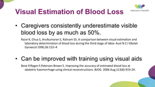 Visual Estimation of Blood Loss
• Caregivers consistently underestimate visible
blood loss by as much as 50%.
Razvi K, Chua S, Arulkumaran S, Ratnam SS. A comparison between visual estimation and
laboratory determination of blood loss during the third stage of labor. Aust N Z J Obstet
Gynaecol 1996;36:152–4
• Can be improved with training using visual aids
Bose P,Regan F,Paterson-Brown S. Improving the accuracy of estimated blood loss at
obstetric haemorrhage using clinical reconstructions. BJOG. 2006 Aug;113(8):919-24.
 