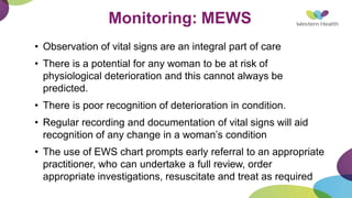 Monitoring: MEWS
• Observation of vital signs are an integral part of care
• There is a potential for any woman to be at risk of
physiological deterioration and this cannot always be
predicted.
• There is poor recognition of deterioration in condition.
• Regular recording and documentation of vital signs will aid
recognition of any change in a woman’s condition
• The use of EWS chart prompts early referral to an appropriate
practitioner, who can undertake a full review, order
appropriate investigations, resuscitate and treat as required
 