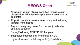 MEOWS Chart
• All women whose clinical condition requires close
observation; admitted early pregnancy, antenatal or
postnatal
• All post operative cases – in recovery and following
transfer from theatre
• Any woman giving cause for concern (medical or
obstetric causes)
• During/Following APH/PPH/Eclampsia
• Suspected infection e.g. Prolonged SROM
• High-risk women in delivery suite (not in labour)
 