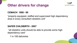 Other drivers for change
CEMACH 1988 - 90
“properly equipped, staffed and supervised high dependency
area in every consultant obstetric unit”
SAFER CHILDBIRTH - 2007
“all obstetric units should be able to provide some high
dependency care”
1 in 100 deliveries
 