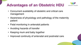 Advantages of an Obstetric HDU
• Concurrent availability of obstetric and critical care
management
• Awareness of physiology and pathology of the maternity
patient
• Fetal monitoring in antenatal patients
• Avoiding hazards of transfer
• Keeping mum and baby together
• Improved continuity of antenatal and postnatal care
 