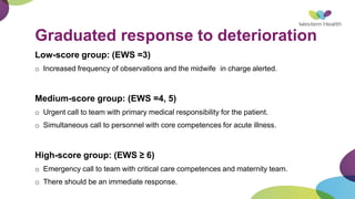 Graduated response to deterioration
Low-score group: (EWS =3)
o Increased frequency of observations and the midwife in charge alerted.
Medium-score group: (EWS =4, 5)
o Urgent call to team with primary medical responsibility for the patient.
o Simultaneous call to personnel with core competences for acute illness.
High-score group: (EWS ≥ 6)
o Emergency call to team with critical care competences and maternity team.
o There should be an immediate response.
 