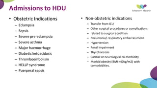 Admissions to HDU
• Obstetric Indications
– Eclampsia
– Sepsis
– Severe pre-eclampsia
– Severe asthma
– Major haemorrhage
– Diabetic ketoacidosis
– Thromboembolism
– HELLP syndrome
– Puerperal sepsis
• Non-obstetric indications
– Transfer from ICU
– Other surgical procedures or complications
– related to surgical condition
– Pneumonia/ respiratory embarrassment
– Hypertension
– Renal impairment
– Thyrotoxicosis
– Cardiac or neurological co-morbidity
– Morbid obesity (BMI >40kg/m2) with
comorbidities.
 