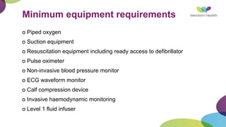 Minimum equipment requirements
o Piped oxygen
o Suction equipment
o Resuscitation equipment including ready access to defibrillator
o Pulse oximeter
o Non-invasive blood pressure monitor
o ECG waveform monitor
o Calf compression device
o Invasive haemodynamic monitoring
o Level 1 fluid infuser
 