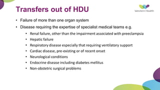 Transfers out of HDU
• Failure of more than one organ system
• Disease requiring the expertise of specialist medical teams e.g.
• Renal failure, other than the impairment associated with preeclampsia
• Hepatic failure
• Respiratory disease especially that requiring ventilatory support
• Cardiac disease, pre-existing or of recent onset
• Neurological conditions
• Endocrine disease including diabetes mellitus
• Non-obstetric surgical problems
 
