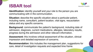 ISBAR tool
Identification: identify yourself and your role to the person you are
communicating with in the communication.
Situation: describe the specific situation about a particular patient,
including name, consultant, patient location, vital signs, resuscitation
status and any specific concerns.
Background: communicate the patient’s background, including date of
admission, diagnosis, current medications, allergies, laboratory results,
progress during the admission and other relevant information.
Assessment: this involves critical assessment of the situation, clinical
impression and detailed expression of concerns.
Recommendation: this includes the management plan, suggestions for
care, detail of investigation requests and expected time frame.
 