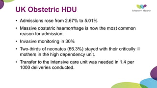 UK Obstetric HDU
• Admissions rose from 2.67% to 5.01%
• Massive obstetric haemorrhage is now the most common
reason for admission.
• Invasive monitoring in 30%
• Two-thirds of neonates (66.3%) stayed with their critically ill
mothers in the high dependency unit.
• Transfer to the intensive care unit was needed in 1.4 per
1000 deliveries conducted.
 