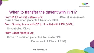 When to transfer the patient with PPH?
From PHC to First Referral unit: Clinical assessment
Class I / Retained placenta / Traumatic PPH
From Nursing home with OT to Hospital with HDU & ICU:
Uncontrolled Class II
From Labor room to OT:
Class II / Retained placenta / Traumatic PPH
(Do not wait till Class III & IV)
PPH Module 2014
 