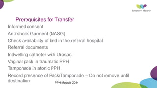 Prerequisites for Transfer
Informed consent
Anti shock Garment (NASG)
Check availability of bed in the referral hospital
Referral documents
Indwelling catheter with Urosac
Vaginal pack in traumatic PPH
Tamponade in atonic PPH
Record presence of Pack/Tamponade – Do not remove until
destination PPH Module 2014
 
