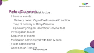 R
A
e
n
f
e
t
e
r
n
r
a
a
t
l
a
D
lR
o
c
e
c
u
o
m
r
d
e
n
w
t
i
t
s
h
risk factors
Intranatal events:
Delivery notes: Vaginal/Instrumental/C section
Time of delivery of Baby/Placenta
Episiotomy/Vaginal laceration/Cervical tear
Investigation results
Sequence of events
Medication administered with time & dose
Fluids administered
Condition on Transfer
PPH Module 2014
 