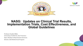 NASG: Updates on Clinical Trial Results,
Implementation Trials, Cost Effectiveness, and
Global Guidelines
Professor Suellen Miller,
University of California, San Francisco
Dept. Obs/Gyn & Reproductive Sciences
Director, Safe Motherhood Program
 