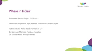 Where in India?
Pathfinder, Raksha Project, 2007-2012
Tamil Nadu, Rajasthan, Bijar, Orrissa, Maharashtra,Assam, Agra
Pathfinder and World Health Partners in UP
Dr. Narendar Malhotra, Rainbow Hospitals
Dr. Sheela Mane, throughout India
 