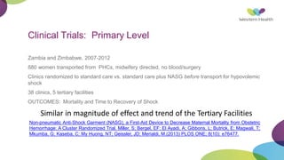 Clinical Trials: Primary Level
Zambia and Zimbabwe, 2007-2012
880 women transported from PHCs, midwifery directed, no blood/surgery
Clinics randomized to standard care vs. standard care plus NASG before transport for hypovolemic
shock
38 clinics, 5 tertiary facilities
OUTCOMES: Mortality and Time to Recovery of Shock
Similar in magnitude of effect and trend of the Tertiary Facilities
Non-pneumatic Anti-Shock Garment (NASG), a First-Aid Device to Decrease Maternal Mortality from Obstetric
Hemorrhage: A Cluster Randomized Trial. Miller, S; Bergel, EF; El Ayadi, A; Gibbons, L; Butrick, E; Magwali, T;
Mkumba, G; Kaseba, C; My Huong, NT; Geissler, JD; Merialdi, M.(2013) PLOS ONE; 8(10): e76477.
 