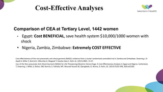 Cost-Effective Analyses
• Comparison of CEA at Tertiary Level, 1442 women
• Egypt: Cost BENEFICIAL, save health system $10,000/1000 women with
shock
• Nigeria, Zambia, Zimbabwe: Extremely COST EFFECTIVE
Cost-effectiveness of the non-pneumatic anti-shock garment (NASG): evidence from a cluster randomized controlled trial in Zambia and Zimbabwe. Downing J; El
Ayadi A; Miller S; Butrick E; Mkumba G; Magwali T; Kaseba-Sata C; Kahn JG. (2015) BMC; 15:37.
Use of the Non-pneumatic Anti-Shock Garment (NASG) for Life-Threatening Obstetric Hemorrhage: A Cost-Effectiveness Analysis in Egypt and Nigeria. Sutherland,
T; Downing, J; Miller, S; Bishai, DM; Butrick, E; Fathalla, MF; Mourad-Youssif, M; Ojengbede, O; Nsima, D; Kahn, JG. (2013) PLOS ONE; 8(4):e62282.
 