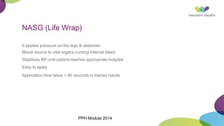 NASG (Life Wrap)
It applies pressure on the legs & abdomen
Blood returns to vital organs curbing internal bleed
Stabilizes BP until patient reaches appropriate hospital
Easy to apply
Application time takes < 60 seconds in trained hands
PPH Module 2014
 