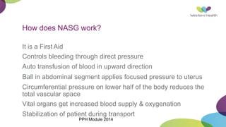 How does NASG work?
It is a First Aid
Controls bleeding through direct pressure
Auto transfusion of blood in upward direction
Ball in abdominal segment applies focused pressure to uterus
Circumferential pressure on lower half of the body reduces the
total vascular space
Vital organs get increased blood supply & oxygenation
Stabilization of patient during transport
PPH Module 2014
 