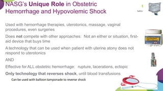 NASG’s Unique Role in Obstetric
Hemorrhage and Hypovolemic Shock
Used with hemorrhage therapies, uterotonics, massage, vaginal
procedures, even surgeries
Does not compete with other approaches: Not an either or situation, first-
aid device that buys time
A technology that can be used when patient with uterine atony does not
respond to uterotonics
AND
Effective for ALL obstetric hemorrhage: rupture, lacerations, ectopic
Only technology that reverses shock, until blood transfusions
Can be used with balloon tamponade to reverse shock
 