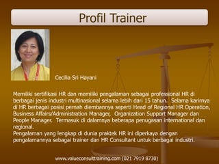 Profil Trainer
Cecilia Sri Hayani
Memiliki sertifikasi HR dan memiliki pengalaman sebagai professional HR di
berbagai jenis industri multinasional selama lebih dari 15 tahun. Selama karirnya
di HR berbagai posisi pernah diembannya seperti Head of Regional HR Operation,
Business Affairs/Administration Manager, Organization Support Manager dan
People Manager. Termasuk di dalamnya beberapa penugasan international dan
regional.
Pengalaman yang lengkap di dunia praktek HR ini diperkaya dengan
pengalamannya sebagai trainer dan HR Consultant untuk berbagai industri.
www.valueconsulttraining.com (021 7919 8730)
 