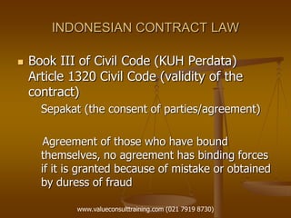 INDONESIAN CONTRACT LAW
 Book III of Civil Code (KUH Perdata)
Article 1320 Civil Code (validity of the
contract)
Sepakat (the consent of parties/agreement)
Agreement of those who have bound
themselves, no agreement has binding forces
if it is granted because of mistake or obtained
by duress of fraud
www.valueconsulttraining.com (021 7919 8730)
 