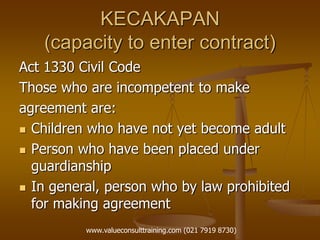 KECAKAPAN
(capacity to enter contract)
Act 1330 Civil Code
Those who are incompetent to make
agreement are:
 Children who have not yet become adult
 Person who have been placed under
guardianship
 In general, person who by law prohibited
for making agreement
www.valueconsulttraining.com (021 7919 8730)
 