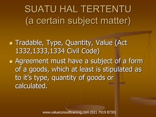 SUATU HAL TERTENTU
(a certain subject matter)
 Tradable, Type, Quantity, Value (Act
1332,1333,1334 Civil Code)
 Agreement must have a subject of a form
of a goods, which at least is stipulated as
to it’s type, quantity of goods or
calculated.
www.valueconsulttraining.com (021 7919 8730)
 