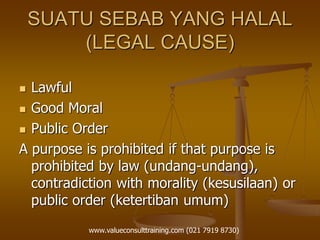 SUATU SEBAB YANG HALAL
(LEGAL CAUSE)
 Lawful
 Good Moral
 Public Order
A purpose is prohibited if that purpose is
prohibited by law (undang-undang),
contradiction with morality (kesusilaan) or
public order (ketertiban umum)
www.valueconsulttraining.com (021 7919 8730)
 
