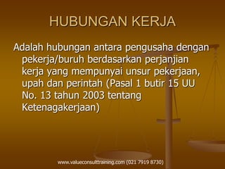 HUBUNGAN KERJA
Adalah hubungan antara pengusaha dengan
pekerja/buruh berdasarkan perjanjian
kerja yang mempunyai unsur pekerjaan,
upah dan perintah (Pasal 1 butir 15 UU
No. 13 tahun 2003 tentang
Ketenagakerjaan)
www.valueconsulttraining.com (021 7919 8730)
 