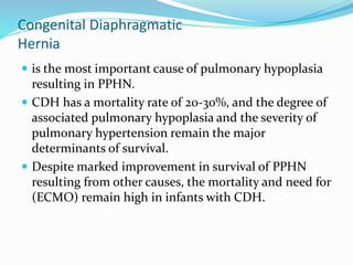 Congenital Diaphragmatic
Hernia
 is the most important cause of pulmonary hypoplasia
resulting in PPHN.
 CDH has a mortality rate of 20-30%, and the degree of
associated pulmonary hypoplasia and the severity of
pulmonary hypertension remain the major
determinants of survival.
 Despite marked improvement in survival of PPHN
resulting from other causes, the mortality and need for
(ECMO) remain high in infants with CDH.
 