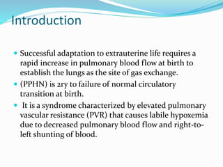 Introduction
 Successful adaptation to extrauterine life requires a
rapid increase in pulmonary blood flow at birth to
establish the lungs as the site of gas exchange.
 (PPHN) is 2ry to failure of normal circulatory
transition at birth.
 It is a syndrome characterized by elevated pulmonary
vascular resistance (PVR) that causes labile hypoxemia
due to decreased pulmonary blood flow and right-to-
left shunting of blood.
 