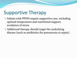 Supportive Therapy
 Infants with PPHN require supportive care, including
optimal temperature and nutritional support,
avoidance of stress
 Additional therapy should target the underlying
disease (such as antibiotics for pneumonia or sepsis) .
 