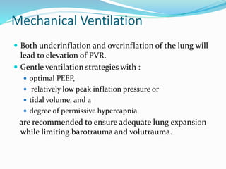 Mechanical Ventilation
 Both underinflation and overinflation of the lung will
lead to elevation of PVR.
 Gentle ventilation strategies with :
 optimal PEEP,
 relatively low peak inflation pressure or
 tidal volume, and a
 degree of permissive hypercapnia
are recommended to ensure adequate lung expansion
while limiting barotrauma and volutrauma.
 
