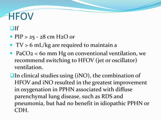 HFOV
If
 PIP > 25 - 28 cm H2O or
 TV > 6 mL/kg are required to maintain a
 PaCO2 < 60 mm Hg on conventional ventilation, we
recommend switching to HFOV (jet or oscillator)
ventilation.
In clinical studies using (iNO), the combination of
HFOV and iNO resulted in the greatest improvement
in oxygenation in PPHN associated with diffuse
parenchymal lung disease, such as RDS and
pneumonia, but had no benefit in idiopathic PPHN or
CDH.
 