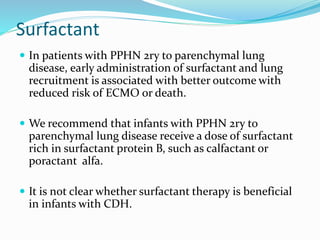 Surfactant
 In patients with PPHN 2ry to parenchymal lung
disease, early administration of surfactant and lung
recruitment is associated with better outcome with
reduced risk of ECMO or death.
 We recommend that infants with PPHN 2ry to
parenchymal lung disease receive a dose of surfactant
rich in surfactant protein B, such as calfactant or
poractant alfa.
 It is not clear whether surfactant therapy is beneficial
in infants with CDH.
 