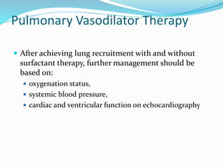 Pulmonary Vasodilator Therapy
 After achieving lung recruitment with and without
surfactant therapy, further management should be
based on:
 oxygenation status,
 systemic blood pressure,
 cardiac and ventricular function on echocardiography
 