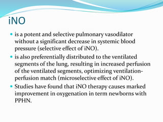 iNO
 is a potent and selective pulmonary vasodilator
without a significant decrease in systemic blood
pressure (selective effect of iNO).
 is also preferentially distributed to the ventilated
segments of the lung, resulting in increased perfusion
of the ventilated segments, optimizing ventilation-
perfusion match (microselective effect of iNO).
 Studies have found that iNO therapy causes marked
improvement in oxygenation in term newborns with
PPHN.
 