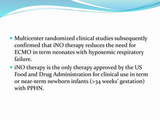  Multicenter randomized clinical studies subsequently
confirmed that iNO therapy reduces the need for
ECMO in term neonates with hypoxemic respiratory
failure.
 iNO therapy is the only therapy approved by the US
Food and Drug Administration for clinical use in term
or near-term newborn infants (>34 weeks’ gestation)
with PPHN.
 