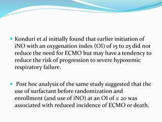  Konduri et al initially found that earlier initiation of
iNO with an oxygenation index (OI) of 15 to 25 did not
reduce the need for ECMO but may have a tendency to
reduce the risk of progression to severe hypoxemic
respiratory failure.
 Post hoc analysis of the same study suggested that the
use of surfactant before randomization and
enrollment (and use of iNO) at an OI of ≤ 20 was
associated with reduced incidence of ECMO or death.
 