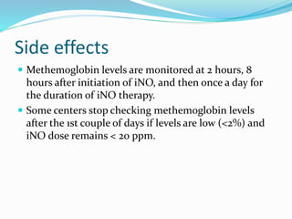 Side effects
 Methemoglobin levels are monitored at 2 hours, 8
hours after initiation of iNO, and then once a day for
the duration of iNO therapy.
 Some centers stop checking methemoglobin levels
after the 1st couple of days if levels are low (<2%) and
iNO dose remains < 20 ppm.
 