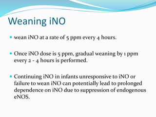 Weaning iNO
 wean iNO at a rate of 5 ppm every 4 hours.
 Once iNO dose is 5 ppm, gradual weaning by 1 ppm
every 2 - 4 hours is performed.
 Continuing iNO in infants unresponsive to iNO or
failure to wean iNO can potentially lead to prolonged
dependence on iNO due to suppression of endogenous
eNOS.
 