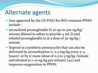 Alternate agents
 (not approved by the US FDA) for iNO-resistant PPHN
include :
 aerosolized prostaglandin E1 at 150 to 300 ng/kg/
minute diluted in saline to provide 4 mL/h and
inhaled prostaglandin I2 at a dose of 50 ng/kg /
minute.
 Iloprost is a synthetic prostacyclin that can also be
delivered by aerosolization (1–2.5 mg/kg every 2–4
hours) or by iv route (dose of 0.5 to 3 ng/kg /minute
and titrated to 1–10 ng/kg per minute) (42) and
improves oxygenation in PPHN.
 