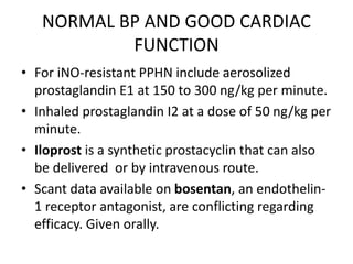 NORMAL BP AND GOOD CARDIAC
FUNCTION
• For iNO-resistant PPHN include aerosolized
prostaglandin E1 at 150 to 300 ng/kg per minute.
• Inhaled prostaglandin I2 at a dose of 50 ng/kg per
minute.
• Iloprost is a synthetic prostacyclin that can also
be delivered or by intravenous route.
• Scant data available on bosentan, an endothelin-
1 receptor antagonist, are conflicting regarding
efficacy. Given orally.
 