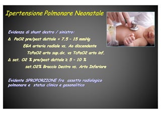 Evidenza di shunt destro / sinistro:Evidenza di shunt destro / sinistro:
∆∆ PaO2 pre/post duttale = 7.5PaO2 pre/post duttale = 7.5 –– 15 mmHg15 mmHg
EGA arteria radiale vs. Ao discendenteEGA arteria radiale vs. Ao discendente
TcPaO2 arto sup.dx. vs TcPaO2 arto inf.TcPaO2 arto sup.dx. vs TcPaO2 arto inf.
∆∆ sat. O2 % pre/post duttalesat. O2 % pre/post duttale ≥≥ 55 –– 10 %10 %
sat.O2% Braccio Destro vs. Arto Inferioresat.O2% Braccio Destro vs. Arto Inferiore
Evidente SPROPORZIONE fra assetto radiologicoEvidente SPROPORZIONE fra assetto radiologico
polmonare e status clinico e gasanaliticopolmonare e status clinico e gasanalitico
 