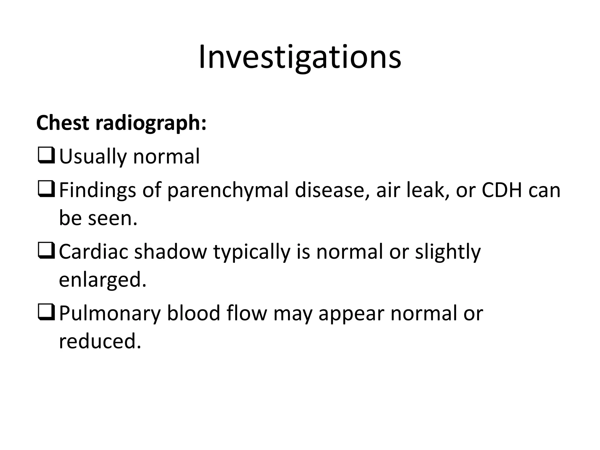 Investigations
Chest radiograph:
Usually normal
Findings of parenchymal disease, air leak, or CDH can
be seen.
Cardiac shadow typically is normal or slightly
enlarged.
Pulmonary blood flow may appear normal or
reduced.
 