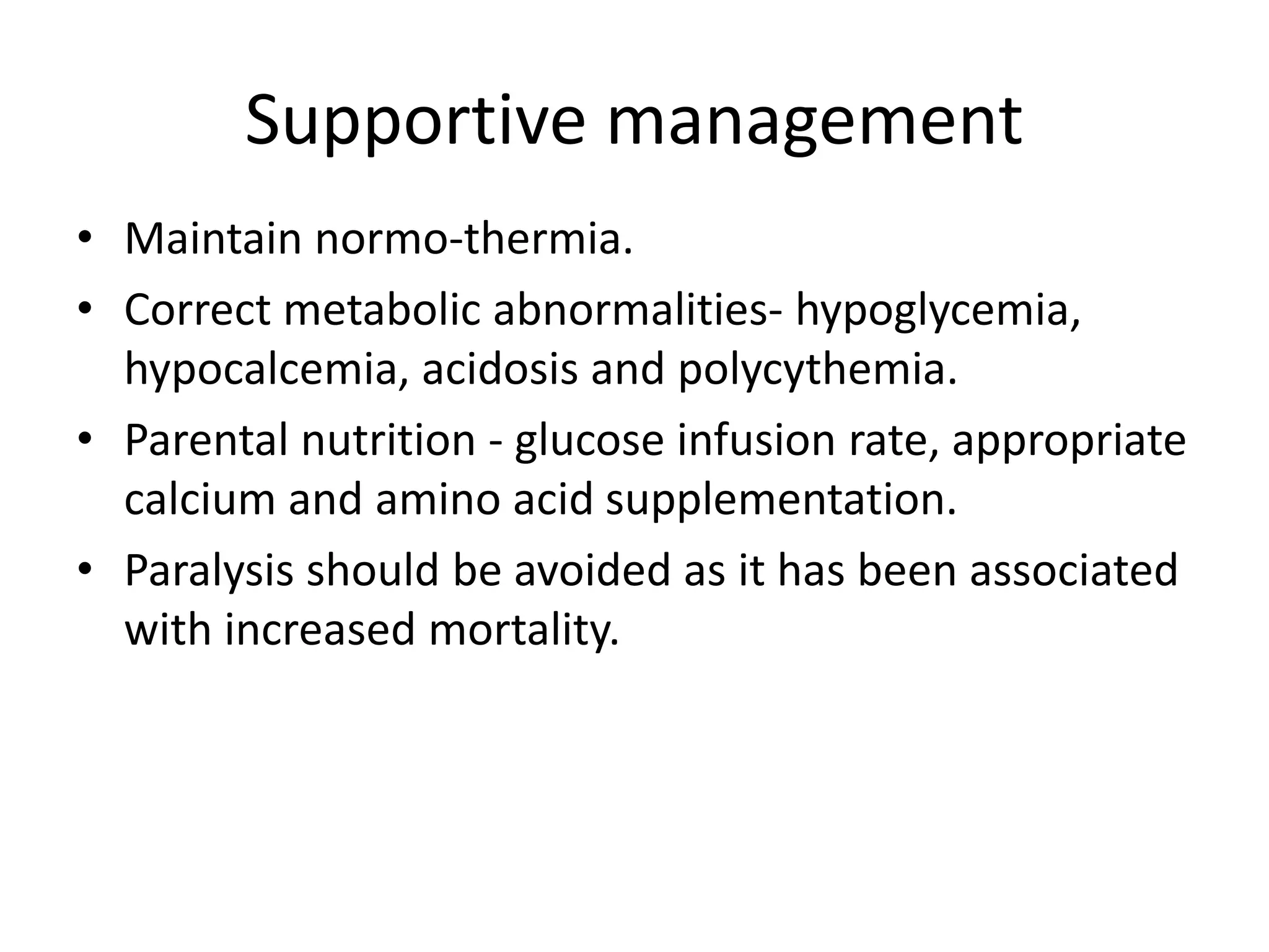 Supportive management
• Maintain normo-thermia.
• Correct metabolic abnormalities- hypoglycemia,
hypocalcemia, acidosis and polycythemia.
• Parental nutrition - glucose infusion rate, appropriate
calcium and amino acid supplementation.
• Paralysis should be avoided as it has been associated
with increased mortality.
 