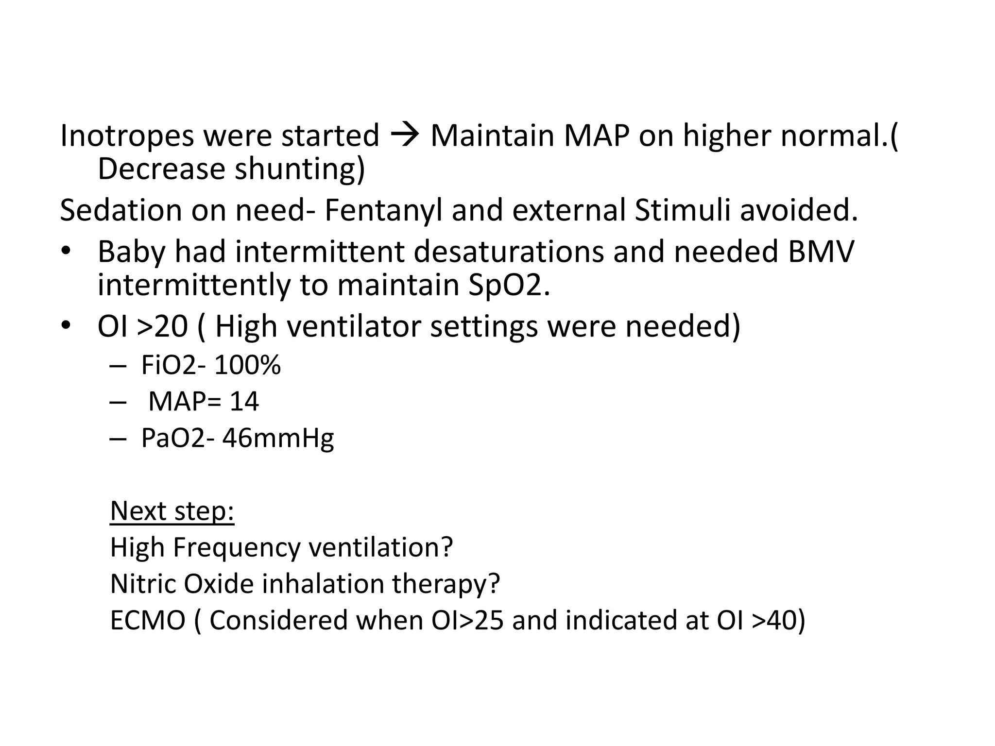 Inotropes were started  Maintain MAP on higher normal.(
Decrease shunting)
Sedation on need- Fentanyl and external Stimuli avoided.
• Baby had intermittent desaturations and needed BMV
intermittently to maintain SpO2.
• OI >20 ( High ventilator settings were needed)
– FiO2- 100%
– MAP= 14
– PaO2- 46mmHg
Next step:
High Frequency ventilation?
Nitric Oxide inhalation therapy?
ECMO ( Considered when OI>25 and indicated at OI >40)
 