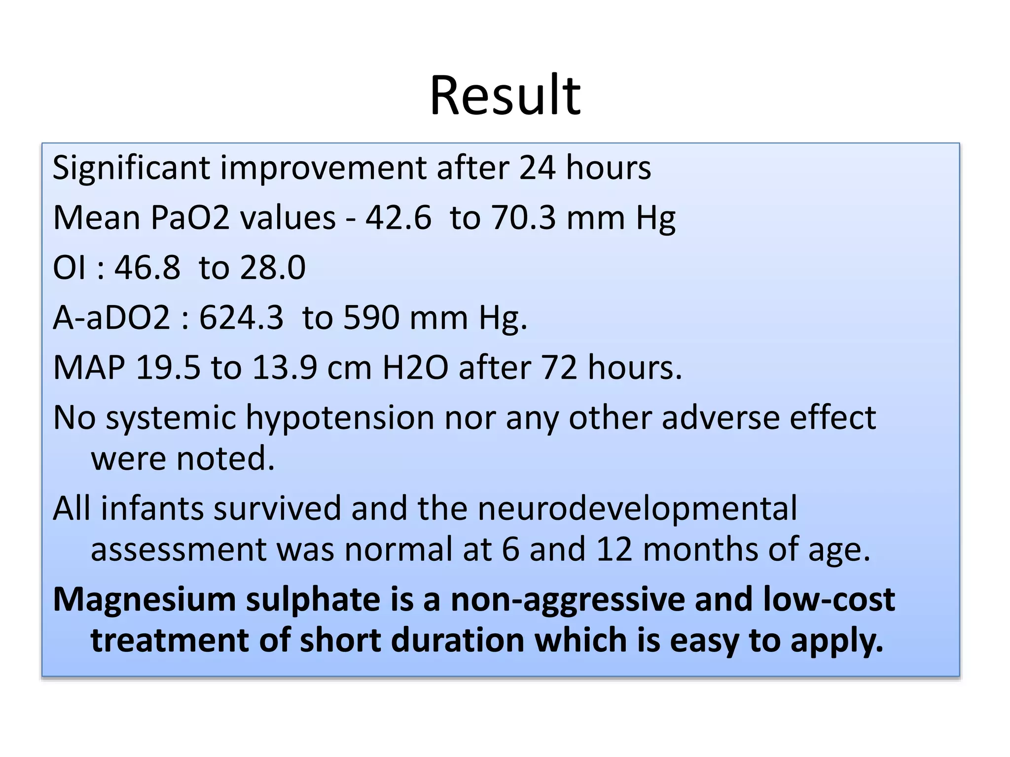 Result
Significant improvement after 24 hours
Mean PaO2 values - 42.6 to 70.3 mm Hg
OI : 46.8 to 28.0
A-aDO2 : 624.3 to 590 mm Hg.
MAP 19.5 to 13.9 cm H2O after 72 hours.
No systemic hypotension nor any other adverse effect
were noted.
All infants survived and the neurodevelopmental
assessment was normal at 6 and 12 months of age.
Magnesium sulphate is a non-aggressive and low-cost
treatment of short duration which is easy to apply.
 