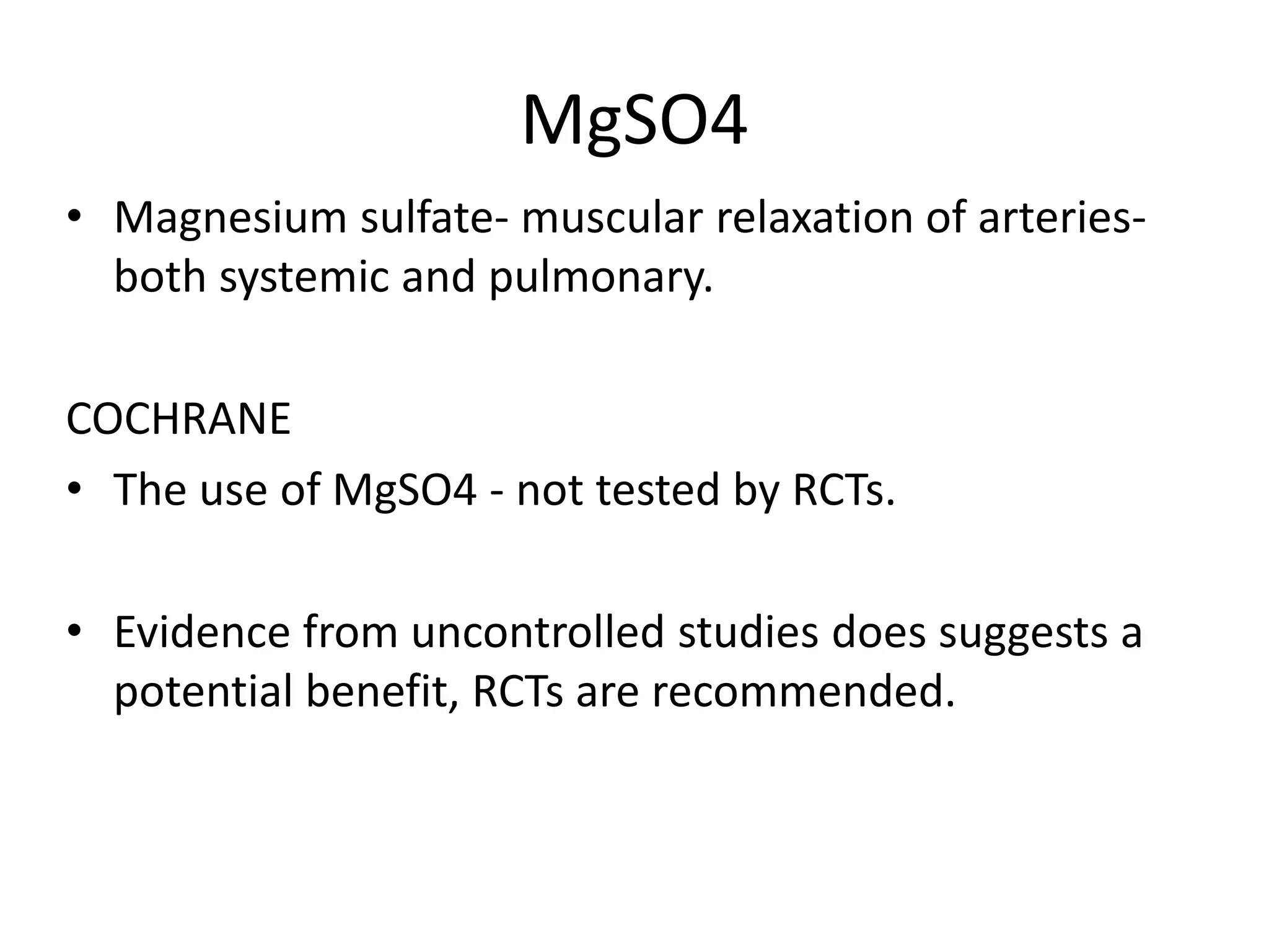 MgSO4
• Magnesium sulfate- muscular relaxation of arteries-
both systemic and pulmonary.
COCHRANE
• The use of MgSO4 - not tested by RCTs.
• Evidence from uncontrolled studies does suggests a
potential benefit, RCTs are recommended.
 