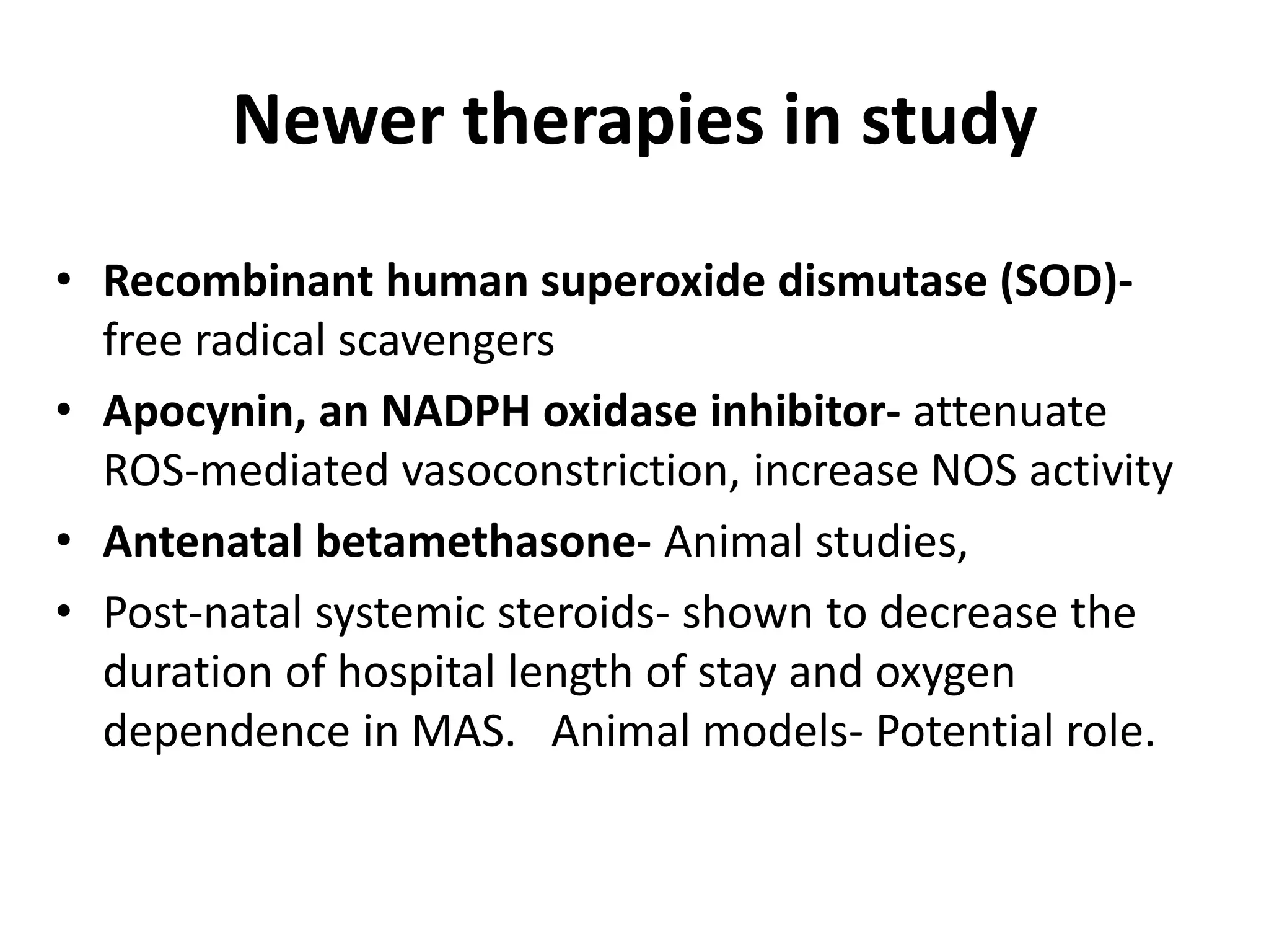Newer therapies in study
• Recombinant human superoxide dismutase (SOD)-
free radical scavengers
• Apocynin, an NADPH oxidase inhibitor- attenuate
ROS-mediated vasoconstriction, increase NOS activity
• Antenatal betamethasone- Animal studies,
• Post-natal systemic steroids- shown to decrease the
duration of hospital length of stay and oxygen
dependence in MAS. Animal models- Potential role.
 