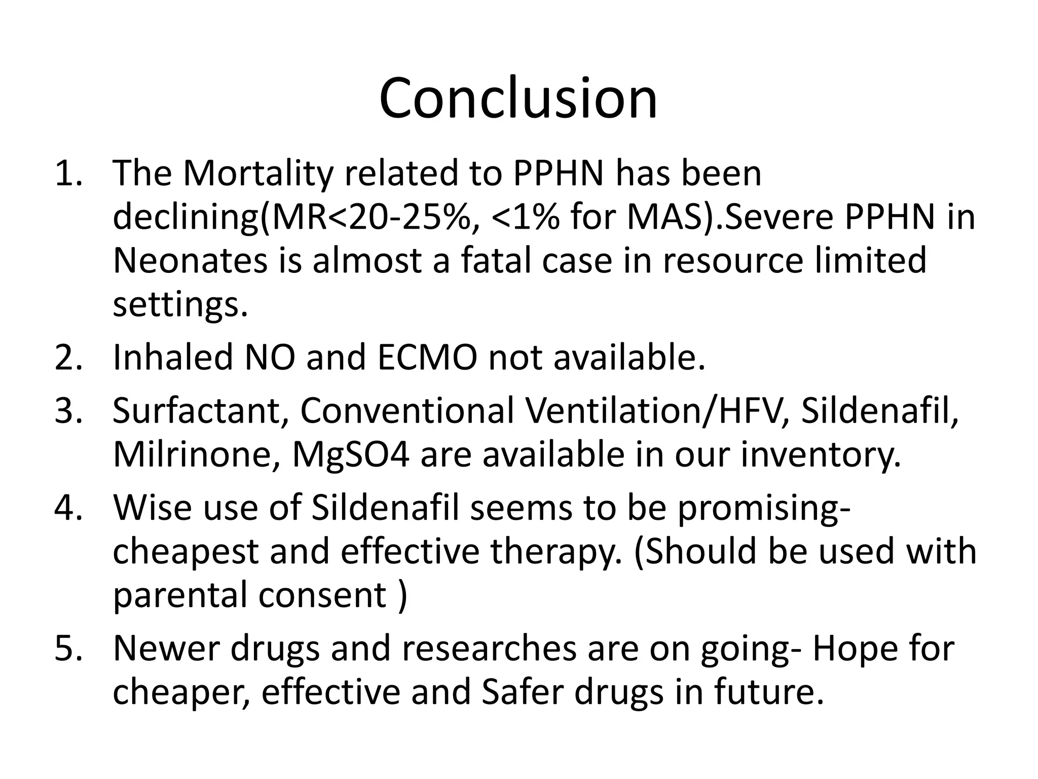 Conclusion
1. The Mortality related to PPHN has been
declining(MR<20-25%, <1% for MAS).Severe PPHN in
Neonates is almost a fatal case in resource limited
settings.
2. Inhaled NO and ECMO not available.
3. Surfactant, Conventional Ventilation/HFV, Sildenafil,
Milrinone, MgSO4 are available in our inventory.
4. Wise use of Sildenafil seems to be promising-
cheapest and effective therapy. (Should be used with
parental consent )
5. Newer drugs and researches are on going- Hope for
cheaper, effective and Safer drugs in future.
 