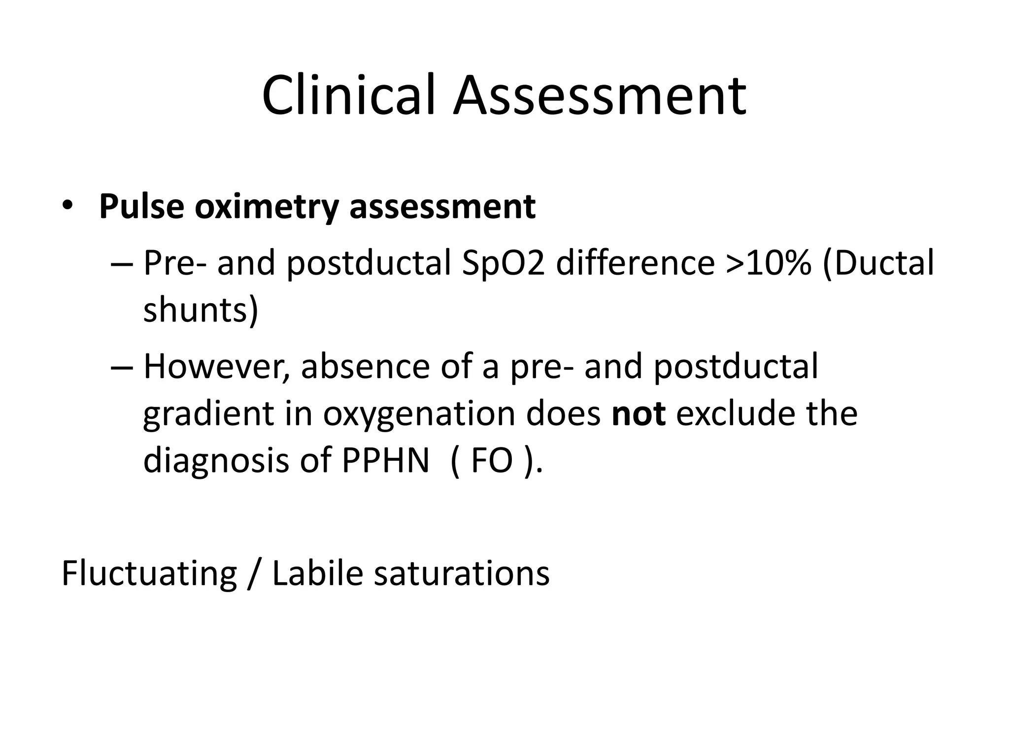 Clinical Assessment
• Pulse oximetry assessment
– Pre- and postductal SpO2 difference >10% (Ductal
shunts)
– However, absence of a pre- and postductal
gradient in oxygenation does not exclude the
diagnosis of PPHN ( FO ).
Fluctuating / Labile saturations
 